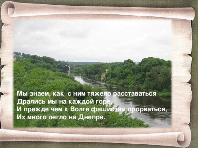 Мы знаем, как с ним тяжело расставаться Дрались мы на каждой горе, И прежде чем к Волге фашистам прорваться, Их много легло на Днепре. 