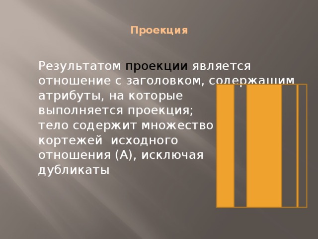  Проекция   Результатом проекции является отношение с заголовком, содержащим  атрибуты, на которые  выполняется проекция;  тело содержит множество  кортежей исходного  отношения (А), исключая  дубликаты 
