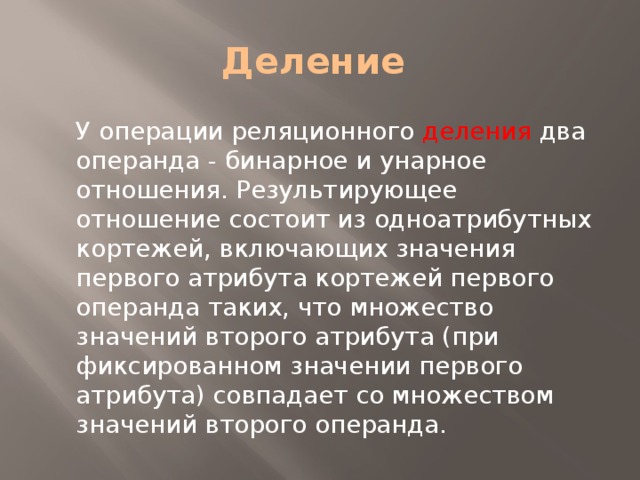 Деление У операции реляционного деления два операнда - бинарное и унарное отношения. Результирующее отношение состоит из одноатрибутных кортежей, включающих значения первого атрибута кортежей первого операнда таких, что множество значений второго атрибута (при фиксированном значении первого атрибута) совпадает со множеством значений второго операнда. 