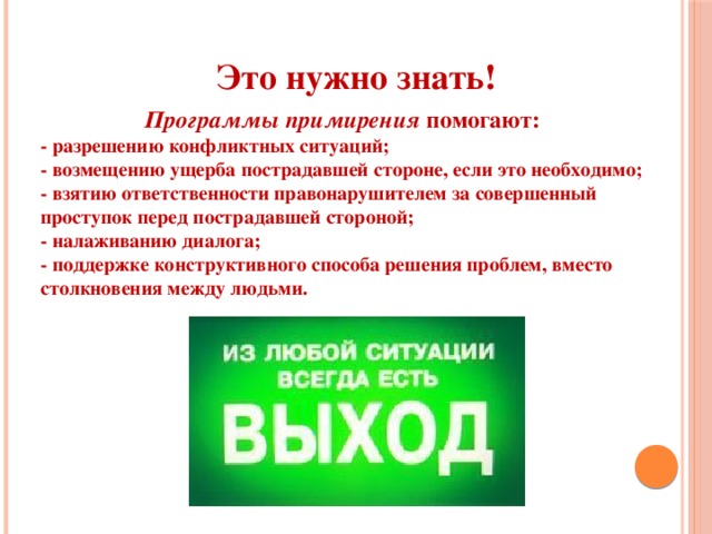 Это нужно знать! Программы примирения  помогают: - разрешению конфликтных ситуаций; - возмещению ущерба пострадавшей стороне, если это необходимо; - взятию ответственности правонарушителем за совершенный проступок перед пострадавшей стороной; - налаживанию диалога; - поддержке конструктивного способа решения проблем, вместо столкновения между людьми.  