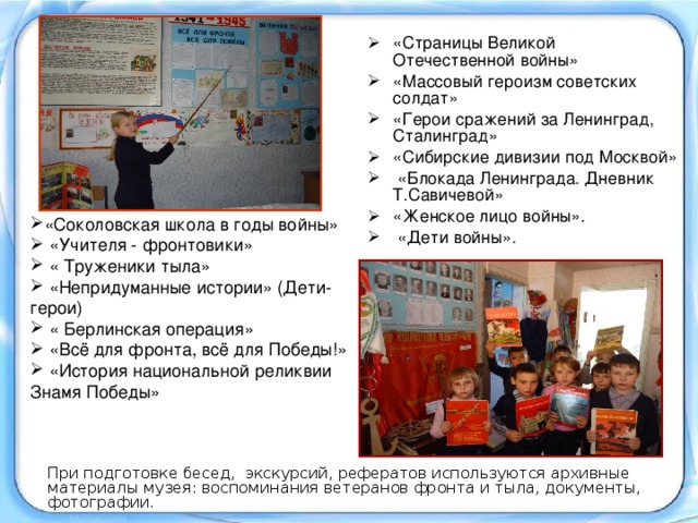 «Страницы Великой Отечественной войны» «Массовый героизм советских солдат» «Герои сражений за Ленинград, Сталинград» «Сибирские дивизии под Москвой»  «Блокада Ленинграда. Дневник Т.Савичевой» «Женское лицо войны».  «Дети войны».  «Соколовская школа в годы войны»  «Учителя - фронтовики»  « Труженики тыла»  «Непридуманные истории» (Дети-герои)  « Берлинская операция»  «Всё для фронта, всё для Победы!»  «История национальной реликвии Знамя Победы»