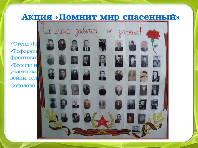 Акция «Помнит мир спасенный» Посвящена 70-летию Победы Стенд «Их имена забыться не должны!» Рефераты, презентации «Учителя - фронтовики нашей школы». Беседы на классных часах об участниках Великой Отечественной войны села Соколово