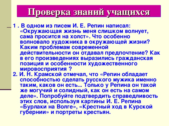 Проверка знаний учащихся 1 . В одном из писем И. Е. Репин написал: «Окружающая жизнь меня слишком волнует, сама просится на холст». Что особенно волновало художника в окружающей жизни? Каким проблемам современной действительности он отдавал предпочтение? Как в его произведениях выразились гражданская позиция и особенности художественного мировосприятия ? 2. И. Н. Крамской отмечал, что «Репин обладает способностью сделать русского мужика именно таким, каков он есть... Только у Репина он такой же могучий и солидный, как он есть на самом деле». Попробуйте подтвердить справедливость этих слов, используя картины И. Е. Репина «Бурлаки на Волге», «Крестный ход в Курской губернии» и портреты крестьян. 