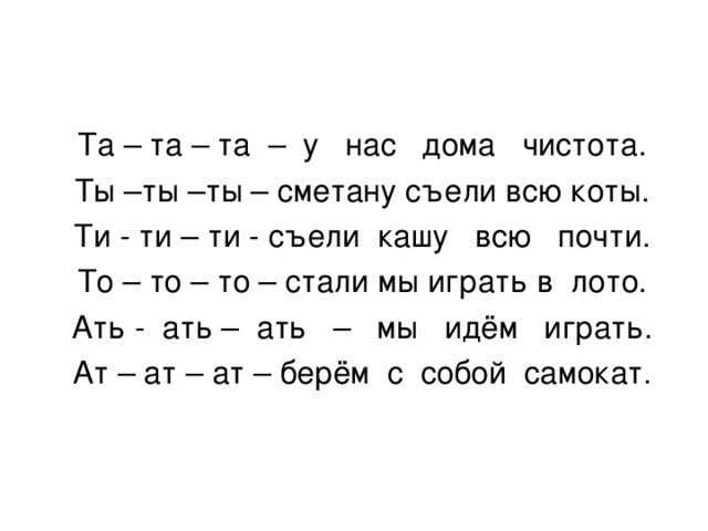 Та – та – та – у нас дома чистота. Ты –ты –ты – сметану съели всю коты. Ти - ти – ти - съели кашу всю почти. То – то – то – стали мы играть в лото. Ать - ать – ать – мы идём играть. Ат – ат – ат – берём с собой самокат. 