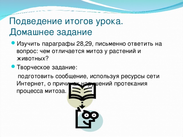 Подведение итогов урока.  Домашнее задание Изучить параграфы 28,29, письменно ответить на вопрос: чем отличается митоз у растений и животных? Творческое задание:  подготовить сообщение, используя ресурсы сети Интернет, о причинах нарушений протекания процесса митоза. 