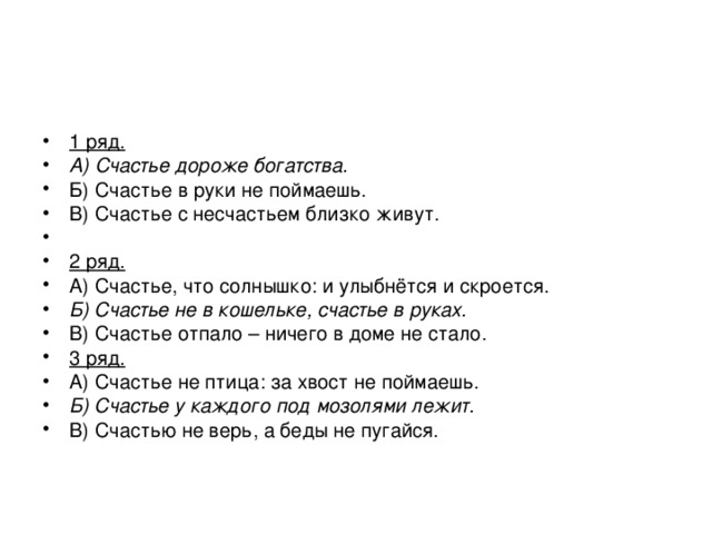 1 ряд. А) Счастье дороже богатства. Б) Счастье в руки не поймаешь. В) Счастье с несчастьем близко живут. 2 ряд. А) Счастье, что солнышко: и улыбнётся и скроется. Б) Счастье не в кошельке, счастье в руках. В) Счастье отпало – ничего в доме не стало. 3 ряд. А) Счастье не птица: за хвост не поймаешь. Б) Счастье у каждого под мозолями лежит. В) Счастью не верь, а беды не пугайся. 