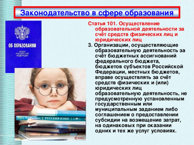 Законодательство в сфере образования Статья 101. Осуществление образовательной деятельности за счёт средств физических лиц и юридических лиц 3. Организации, осуществляющие образовательную деятельность за счёт бюджетных ассигнований федерального бюджета, бюджетов субъектов Российской Федерации, местных бюджетов, вправе осуществлять за счёт средств физических и (или) юридических лиц образовательную деятельность, не предусмотренную установленным государственным или муниципальным заданием либо соглашением о предоставлении субсидии на возмещение затрат, на одинаковых при оказании одних и тех же услуг условиях. 2012 г. 