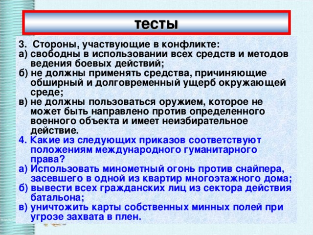 тесты 3.  Стороны, участвующие в конфликте: а) свободны в использовании всех средств и методов ведения боевых действий; б) не должны применять средства, причиняющие обширный и долговременный ущерб окружающей среде; в) не должны пользоваться оружием, которое не может быть направлено против определенного военного объекта и имеет неизбирательное действие. 4. Какие из следующих приказов соответствуют положениям международного гуманитарного права? а) Использовать минометный огонь против снайпера, засевшего в одной из квартир многоэтажного дома; б) вывести всех гражданских лиц из сектора действия батальона; в) уничтожить карты собственных минных полей при угрозе захвата в плен. 
