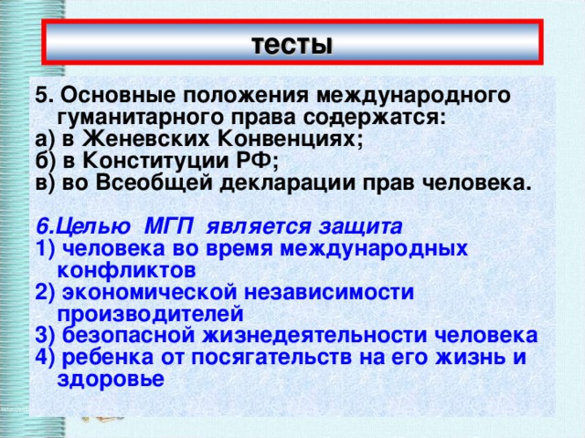 тесты 5. Основные положения международного гуманитарного права со­держатся: а) в Женевских Конвенциях; б) в Конституции РФ; в) во Всеобщей декларации прав человека.  6.Целью  МГП  является защита 1) человека во время международных конфликтов 2) экономической независимости производителей 3) безопасной жизнедеятельности человека 4) ребенка от посягательств на его жизнь и здоровье 