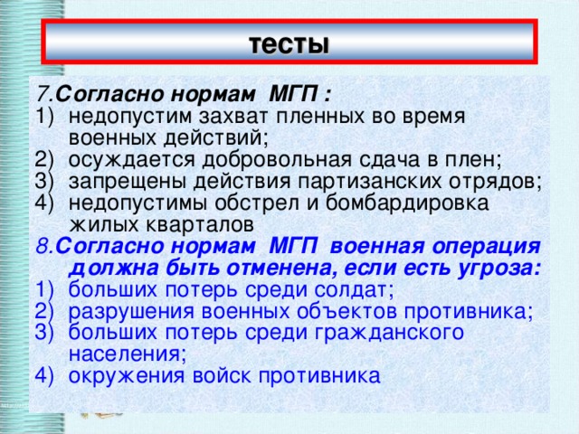 тесты 7. Согласно нормам  МГП : недопустим захват пленных во время военных действий; осуждается добровольная сдача в плен; запрещены действия партизанских отрядов; недопустимы обстрел и бомбардировка жилых кварталов 8. Согласно нормам  МГП  военная операция должна быть отменена, если есть угроза: больших потерь среди солдат; разрушения военных объектов противника; больших потерь среди гражданского населения; окружения войск противника 