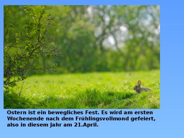 . Ostern ist ein bewegliches Fest. Es wird am ersten Wochenende nach dem Frühlingsvollmond gefeiert, also in diesem Jahr am 21.April.  