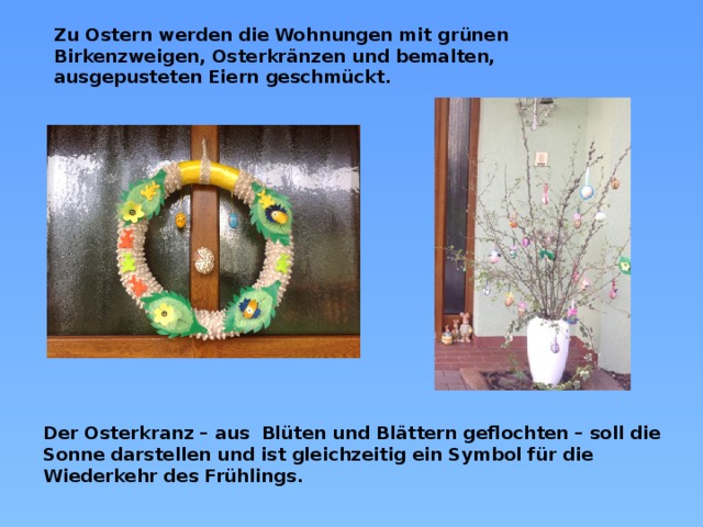 Zu Ostern werden die Wohnungen mit grünen Birkenzweigen, Osterkränzen und bemalten, ausgepusteten Eiern geschmückt. Der Osterkranz – aus Blüten und Blättern geflochten – soll die Sonne darstellen und ist gleichzeitig ein Symbol für die Wiederkehr des Frühlings.  