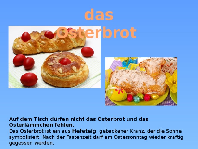 das Osterbrot  Auf dem Tisch dürfen nicht das Osterbrot und das Osterlämmchen fehlen. Das Osterbrot ist ein aus Hefeteig   gebackener Kranz, der die Sonne symbolisiert. Nach der Fastenzeit darf am Ostersonntag wieder kräftig gegessen werden.  