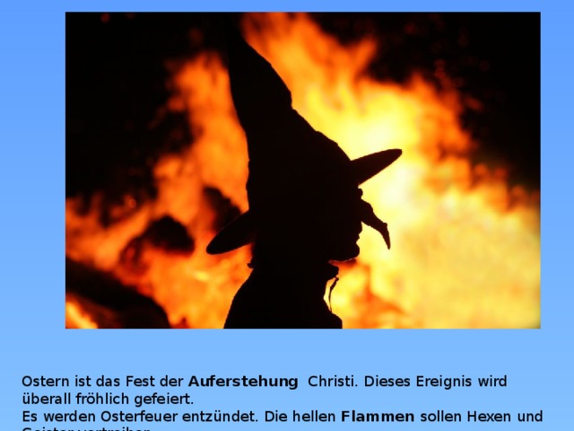 Ostern ist das Fest der Auferstehung   Christi. Dieses Ereignis wird überall fröhlich gefeiert.  Es werden Osterfeuer entzündet. Die hellen Flammen sollen Hexen und Geister vertreiben.  
