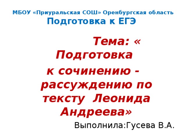 МБОУ «Приуральская СОШ» Оренбургская область  Подготовка к ЕГЭ  Тема: « Подготовка к сочинению - рассуждению по тексту Леонида Андреева» Выполнила:Гусева В.А. 