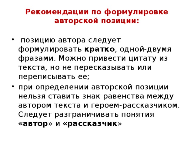 Рекомендации по формулировке авторской позиции:    позицию автора следует формулировать кратко , одной-двумя фразами. Можно привести цитату из текста, но не пересказывать или переписывать ее; при определении авторской позиции нельзя ставить знак равенства между автором текста и героем-рассказчиком. Следует разграничивать понятия «автор » и «рассказчик » 