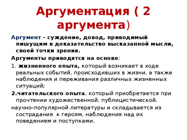 Аргументация ( 2 аргумента ) Аргумент - суждение, довод, приводимый пишущим в доказательство высказанной мысли, своей точки зрения. Аргументы приводятся на основе : 1. жизненного опыта, который возникает в ходе реальных событий, происходивших в жизни, а также наблюдения и переживания различных жизненных ситуаций; 2.читательского опыта , который приобретается при прочтении художественной, публицистической, научно-популярной литературы и складывается из сострадания к героям, наблюдения над их поведением и поступками. 