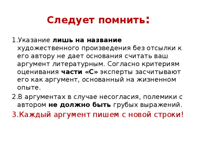 Следует помнить : 1.Указание лишь на название художественного произведения без отсылки к его автору не дает основания считать ваш аргумент литературным. Согласно критериям оценивания части «С» эксперты засчитывают его как аргумент, основанный на жизненном опыте. 2.В аргументах в случае несогласия, полемики с автором не должно быть грубых выражений. 3.Каждый аргумент пишем с новой строки! 