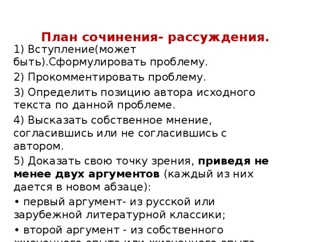 План сочинения- рассуждения. 1) Вступление(может быть).Сформулировать проблему. 2) Прокомментировать проблему. 3) Определить позицию автора исходного текста по данной проблеме. 4) Высказать собственное мнение, согласившись или не согласившись с автором. 5) Доказать свою точку зрения, приведя не менее двух аргументов (каждый из них дается в новом абзаце): • первый аргумент- из русской или зарубежной литературной классики; • второй аргумент - из собственного жизненного опыта или жизненного опыта других людей. 6) Итоговый вывод (заключение). 