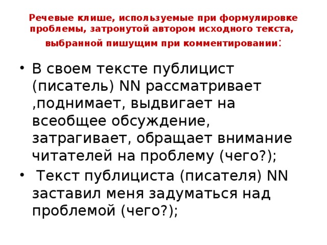 Речевые клише, используемые при формулировке проблемы, затронутой автором исходного текста, выбранной пишущим при комментировании : В своем тексте публицист (писатель) NN рассматривает ,поднимает, выдвигает на всеобщее обсуждение, затрагивает, обращает внимание читателей на проблему (чего?);  Текст публициста (писателя) NN заставил меня задуматься над проблемой (чего?);  