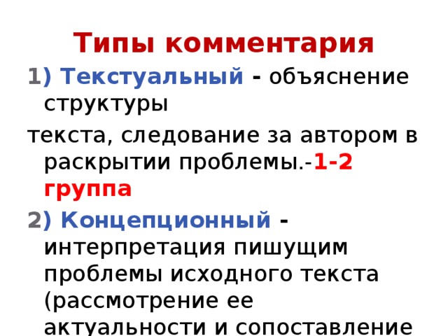 Типы комментария 1 ) Текстуальный - объяснение структуры текста, следование за автором в раскрытии проблемы.- 1-2 группа 2 ) Концепционный - интерпретация пишущим проблемы исходного текста (рассмотрение ее актуальности и сопоставление различных точек зрения по данному вопросу) 