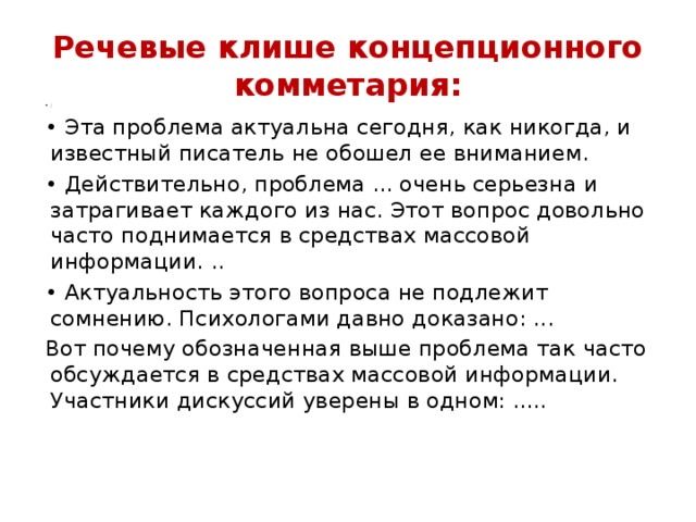 Речевые клише концепционного комметария: : • Эта проблема актуальна сегодня, как никогда, и известный писатель не обошел ее вниманием. • Действительно, проблема ... очень серьезна и затрагивает каждого из нас. Этот вопрос довольно часто поднимается в средствах массовой информации. .. • Актуальность этого вопроса не подлежит сомнению. Психологами давно доказано: ... Вот почему обозначенная выше проблема так часто обсуждается в средствах массовой информации. Участники дискуссий уверены в одном: ..... 