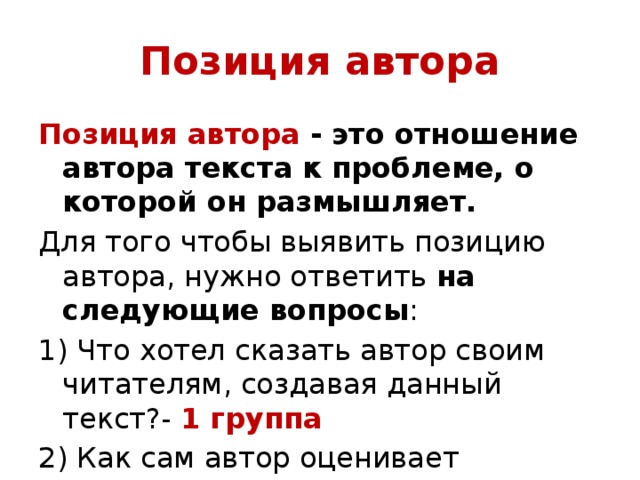 Позиция автора Позиция автора - это отношение автора текста к проблеме, о которой он размышляет. Для того чтобы выявить позицию автора, нужно ответить на  следующие вопросы : 1) Что хотел сказать автор своим читателям, создавая данный текст?- 1 группа 2) Как сам автор оценивает описываемую в тексте жизненную ситуацию и поступки героев.- 2 группа 