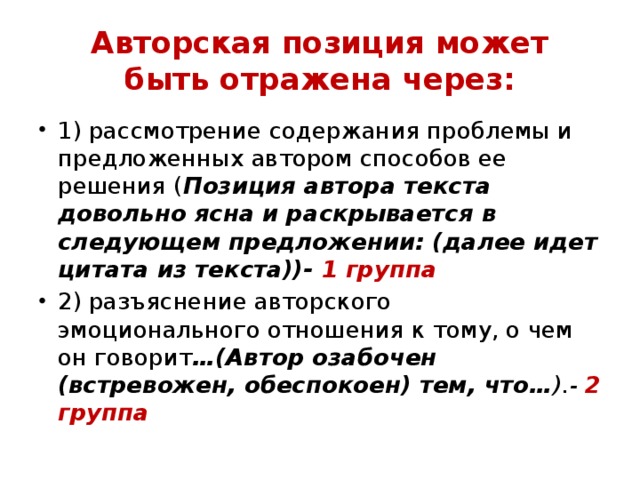 Авторская позиция может  быть отражена через: 1) рассмотрение содержания проблемы и предложенных автором способов ее решения ( Позиция автора текста довольно ясна и раскрывается в следующем предложении: (далее идет цитата из текста))- 1 группа 2) разъяснение авторского  эмоционального отношения к тому, о чем он говорит …(Автор озабочен (встревожен, обеспокоен) тем, что… ).- 2 группа 