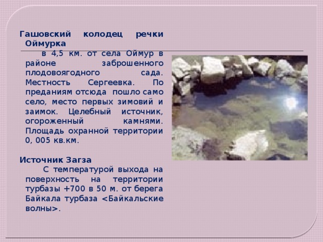 Гашовский колодец речки Оймурка   в 4,5 км. от села Оймур в районе заброшенного плодовоягодного сада. Местность Сергеевка. По преданиям отсюда  пошло само село, место первых зимовий и заимок. Целебный источник, огороженный камнями. Площадь охранной территории 0, 005 кв.км. Источник Загза  С температурой выхода на поверхность на территории турбазы +700 в 50 м. от берега Байкала турбаза . 