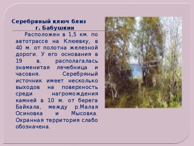 Серебряный ключ близ  г. Бабушкин  Расположен в 1,5 км. по автотрассе на Клюевку, в 40 м. от полотна железной дороги. У его основания в 19 в. располагалась знаменитая лечебница и часовня. Серебряный источник имеет несколько выходов на поверхность среди нагромождения камней в 10 м. от берега Байкала, между р.Малая Осиновка и Мысовка. Охранная территория слабо обозначена. 