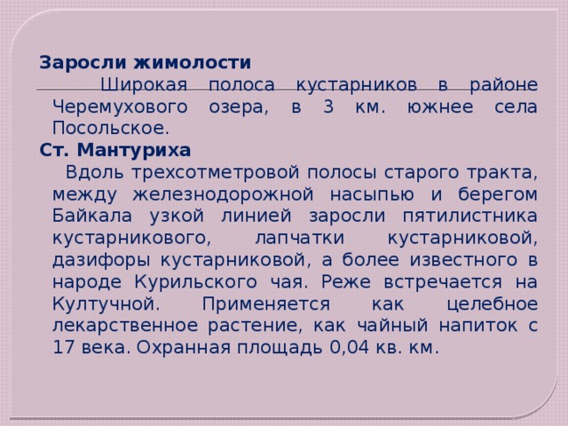 Заросли жимолости  Широкая полоса кустарников в районе Черемухового озера, в 3 км. южнее села Посольское. Ст. Мантуриха   Вдоль трехсотметровой полосы старого тракта, между железнодорожной насыпью и берегом Байкала узкой линией заросли пятилистника кустарникового, лапчатки кустарниковой, дазифоры кустарниковой, а более известного в народе Курильского чая. Реже встречается на Култучной. Применяется как целебное лекарственное растение, как чайный напиток с 17 века. Охранная площадь 0,04 кв. км. 