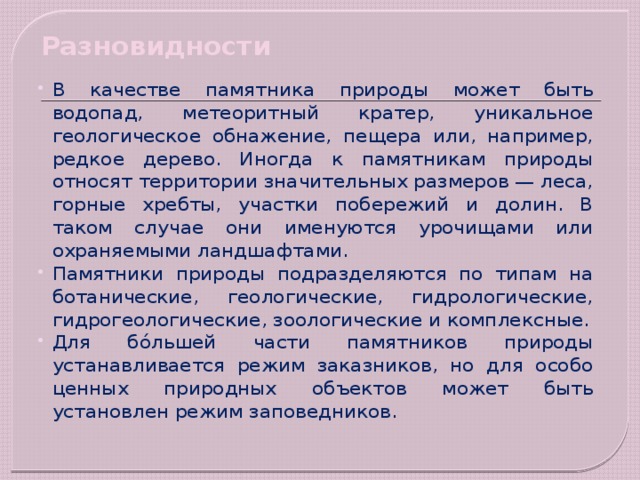 Разновидности   В качестве памятника природы может быть водопад, метеоритный кратер, уникальное геологическое обнажение, пещера или, например, редкое дерево. Иногда к памятникам природы относят территории значительных размеров — леса, горные хребты, участки побережий и долин. В таком случае они именуются урочищами или охраняемыми ландшафтами. Памятники природы подразделяются по типам на ботанические, геологические, гидрологические, гидрогеологические, зоологические и комплексные. Для бо́льшей части памятников природы устанавливается режим заказников, но для особо ценных природных объектов может быть установлен режим заповедников. 