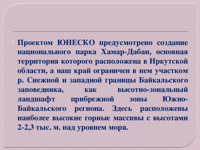 Проектом ЮНЕСКО предусмотрено создание национального парка Хамар-Дабан, основная территория которого расположена в Иркутской области, а наш край ограничен в нем участком р. Снежной и западной границы Байкальского заповедника, как высотно-зональный ландшафт прибрежной зоны Южно-Байкальского региона. Здесь расположены наиболее высокие горные массивы с высотами 2-2,3 тыс. м. над уровнем моря. 