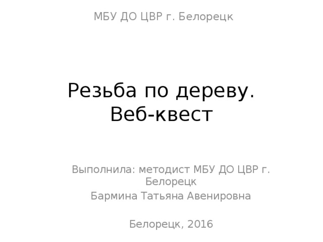 МБУ ДО ЦВР г. Белорецк Резьба по дереву.  Веб-квест Выполнила: методист МБУ ДО ЦВР г. Белорецк Бармина Татьяна Авенировна Белорецк, 2016 