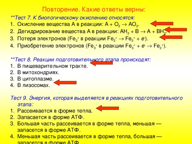 Повторение. Какие ответы верны: **Тест 7. К биологическому окислению относятся: Окисление вещества А в реакции: А + О 2   АО 2 . Дегидрирование вещества А в реакции: АН 2 + В  А + ВН 2 . Потеря электронов ( Fe 2 + в реакции Fe 2 +    Fe 3 + + е - ). Приобретение электронов ( Fe 3 + в реакции Fe 3 + + е -    Fe 2 + ).  **Тест 8. Реакции подготовительного этапа происходят: В пищеварительном тракте. В митохондриях. В цитоплазме. В лизосомах.  Тест 9. Энергия, которая выделяется в реакциях подготовительного этапа: Рассеивается в форме тепла. Запасается в форме АТФ. Большая часть рассеивается в форме тепла, меньшая — запасется в форме АТФ. Меньшая часть рассеивается в форме тепла, большая — запасется в форме АТФ.  