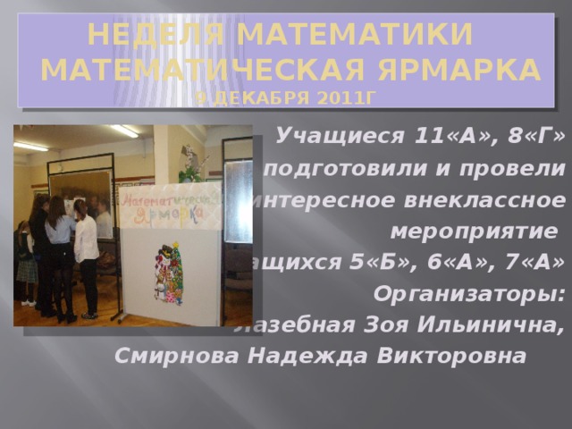 Неделя математики  Математическая ярмарка  9 декабря 2011г Учащиеся  11«А», 8«Г» подготовили и провели интересное внеклассное  мероприятие для учащихся 5«Б», 6«А», 7«А» Организаторы:  Лазебная Зоя Ильинична, Смирнова Надежда Викторовна  