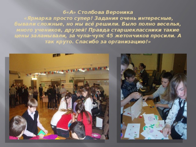 6«А» Столбова Вероника  «Ярмарка просто супер! Задания очень интересные, бывали сложные, но мы всё решили. Было полно веселья, много учеников, друзей! Правда старшеклассники такие цены заламывали, за чупа-чупс 45 жетончиков просили. А так круто. Спасибо за организацию!» 