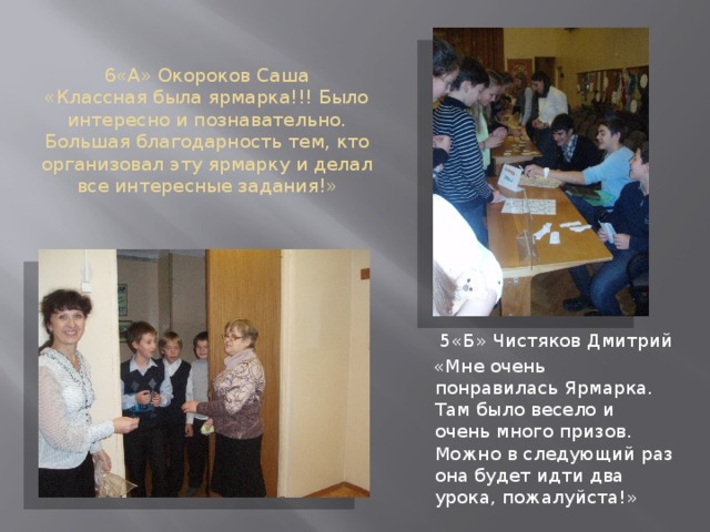 6«А» Окороков Саша  «Классная была ярмарка!!! Было интересно и познавательно. Большая благодарность тем, кто организовал эту ярмарку и делал все интересные задания!»  5«Б» Чистяков Дмитрий  «Мне очень понравилась Ярмарка. Там было весело и очень много призов. Можно в следующий раз она будет идти два урока, пожалуйста!» 