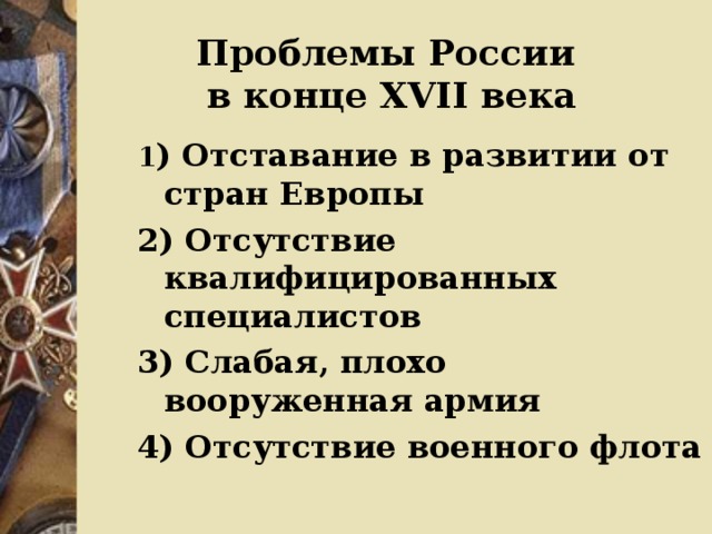 Проблемы России  в конце ХVII века 1 ) Отставание в развитии от стран Европы 2) Отсутствие квалифицированных специалистов 3) Слабая, плохо вооруженная армия 4) Отсутствие военного флота  