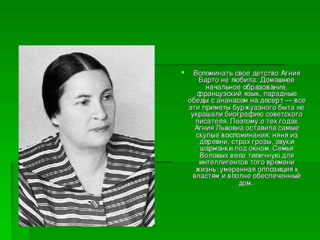 Вспоминать свое детство Агния Барто не любила. Домашнее начальное образование, французский язык, парадные обеды с ананасом на десерт — все эти приметы буржуазного быта не украшали биографию советского писателя. Поэтому о тех годах Агния Львовна оставила самые скупые воспоминания: няня из деревни, страх грозы, звуки шарманки под окном. Семья Воловых вела типичную для интеллигентов того времени жизнь: умеренная оппозиция к властям и вполне обеспеченный дом. 