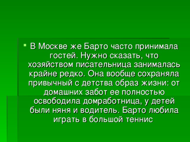 В Москве же Барто часто принимала гостей. Нужно сказать, что хозяйством писательница занималась крайне редко. Она вообще сохраняла привычный с детства образ жизни: от домашних забот ее полностью освободила домработница, у детей были няня и водитель. Барто любила играть в большой теннис 
