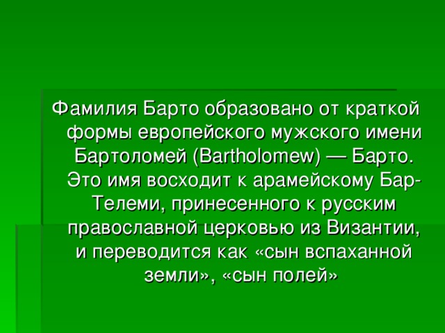 Фамилия Барто образовано от краткой формы европейского мужского имени Бартоломей (Bartholomew) — Барто. Это имя восходит к арамейскому Бар-Телеми, принесенного к русским православной церковью из Византии, и переводится как «сын вспаханной земли», «сын полей» 