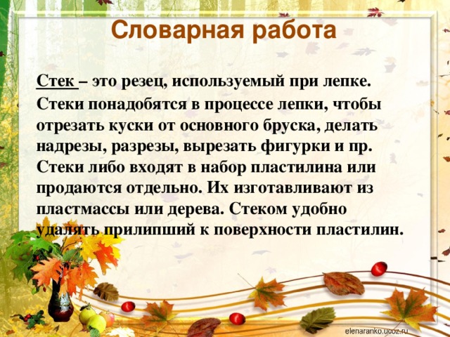 Словарная работа Стек  – это резец, используемый при лепке. Стеки понадобятся в процессе лепки, чтобы отрезать куски от основного бруска, делать надрезы, разрезы, вырезать фигурки и пр. Стеки либо входят в набор пластилина или продаются отдельно. Их изготавливают из пластмассы или дерева. Стеком удобно удалять прилипший к поверхности пластилин.