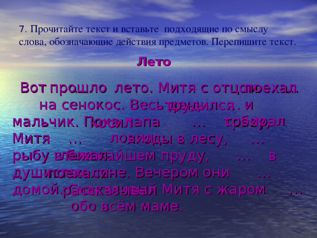 7. Прочитайте текст и вставьте подходящие по смыслу слова, обозначающие действия предметов. Перепишите текст. Лето  Вот … лето. Митя с отцом … на сенокос. Весь день … мальчик. Пока папа … траву, Митя … ягоды в лесу, … рыбу в ближайшем пруду, … в душистом сене. Вечером они … домой. Счастливый Митя с жаром … обо всём маме. прошло поехали трудился собирал косил ловил лежал поехали рассказывал 