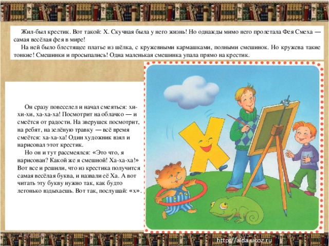 Жил-был крестик. Вот такой: X. Скучная была у него жизнь! Но однажды мимо него пролетала Фея Смеха — самая весёлая фея в мире! На ней было блестящее платье из шёлка, с кружевными кармашками, полными смешинок. Но кружева такие тонкие! Смешинки и просыпались! Одна маленькая смешинка упала прямо на крестик. Он сразу повеселел и начал смеяться: хи-хи-хи, ха-ха-ха! Посмотрит на облачко — и смеётся от радости. На зверушек посмотрит, на ребят, на зелёную травку — всё время смеётся: ха-ха-ха! Один художник взял и нарисовал этот крестик. Но он и тут рассмеялся: « Это что, я нарисован? Какой же я смешной! Ха-ха-ха! » Вот все и решили, что из крестика получится самая весёлая буква, и назвали её Ха. А вот читать эту букву нужно так, как будто легонько вздыхаешь. Вот так, послушай: « х » . 10/20/16  