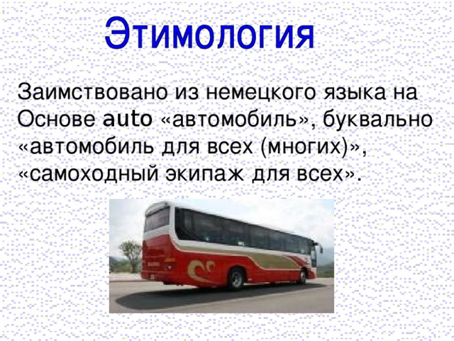 Заимствовано из немецкого языка на Основе auto «автомобиль», буквально «автомобиль для всех (многих)», «самоходный экипаж для всех».
