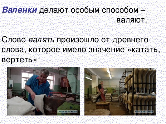 Валенки делают особым способом –  валяют. Слово валять произошло от древнего слова, которое имело значение «катать, вертеть»