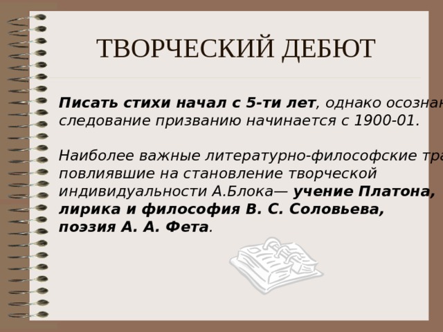 ТВОРЧЕСКИЙ ДЕБЮТ Писать стихи начал с 5-ти лет , однако осознанное следование призванию начинается с 1900-01.  Наиболее важные литературно-философские традиции, повлиявшие на становление творческой индивидуальности А.Блока — учение Платона, лирика и философия В. С. Соловьева, поэзия А. А. Фета . 