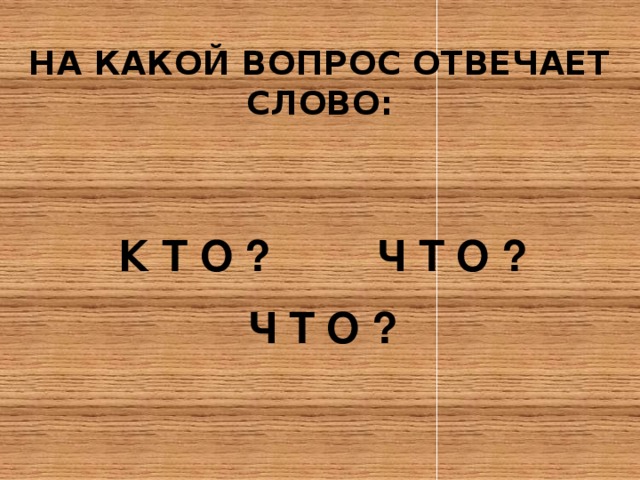 НА КАКОЙ ВОПРОС ОТВЕЧАЕТ СЛОВО:   К Т О ? Ч Т О ? Ч Т О ? 