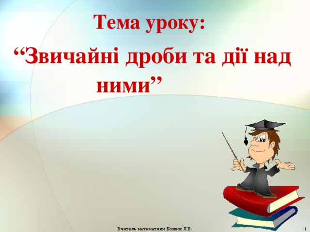 Тема уроку:  “ Звичайні дроби та дії над ними” Вчитель математики Божик Л.В.  